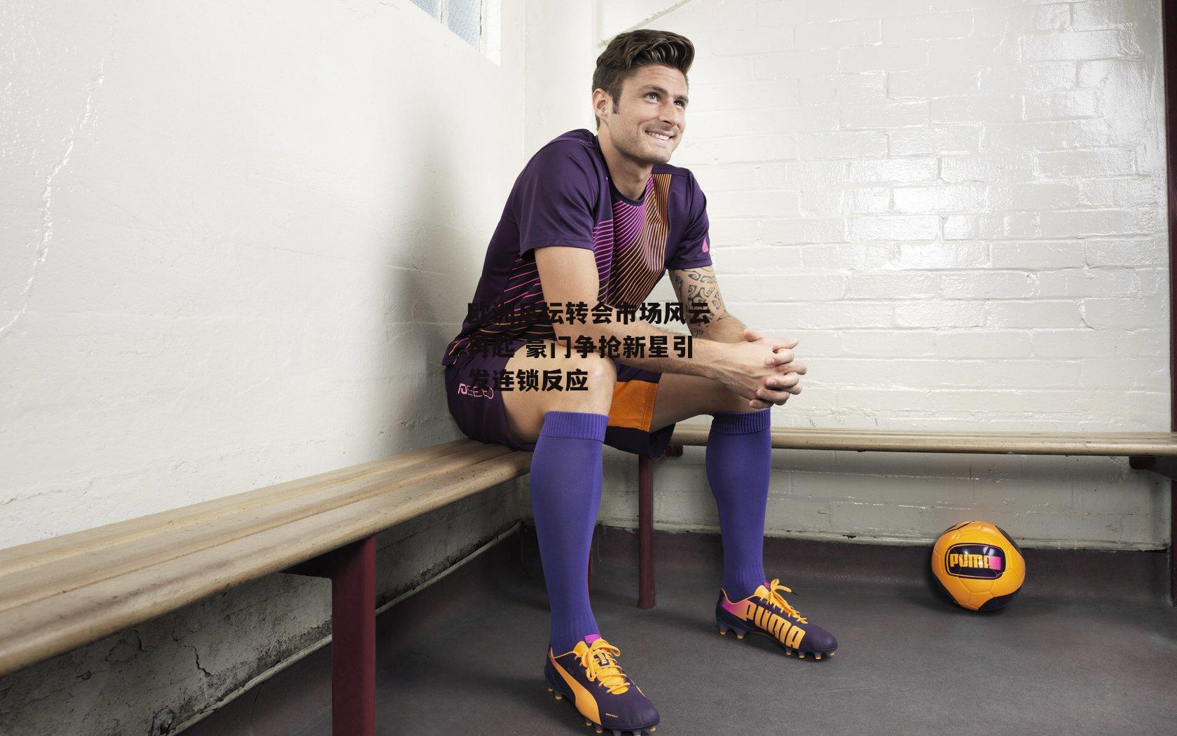 欧洲足坛转会市场风云再起 豪门争抢新星引发连锁反应